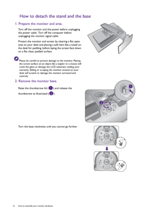 Page 1616  How to assemble your monitor hardware  
How to detach the stand and the base
1. Prepare the monitor and area.
Turn off the monitor and the power before unplugging 
the power cable. Turn off the computer before 
unplugging the monitor signal cable.
Protect the monitor and screen by clearing a flat open 
area on your desk and placing a soft item like a towel on 
the desk for padding, before laying the screen face down 
on a flat clean padded surface.
Please be careful to prevent damage to the monitor....