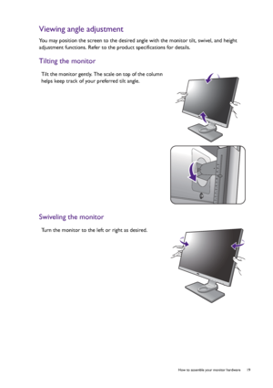 Page 19  19   How to assemble your monitor hardware
Viewing angle adjustment
You may position the screen to the desired angle with the monitor tilt, swivel, and height 
adjustment functions. Refer to the product specifications for details.
Tilting the monitor
Swiveling the monitor
Tilt the monitor gently. The scale on top of the column 
helps keep track of your preferred tilt angle.
Turn the monitor to the left or right as desired.
 