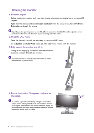 Page 2020  How to assemble your monitor hardware  
Rotating the monitor
1. Pivot the display.
Before rotating the monitor with a portrait viewing orientation, the display has to be rotated 90 
degrees.
Right-click the desktop and select 
Screen resolution from the popup menu. Select Portrait in 
Orientation, and apply the setting.
Depending on the operating system on your PC, different procedures should be followed to adjust the screen 
orientation. Refer to the help document of your operating system for...