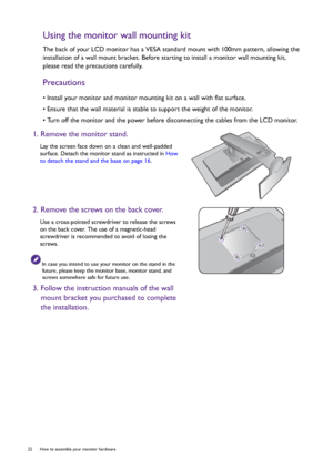 Page 2222  How to assemble your monitor hardware  
Using the monitor wall mounting kit
The back of your LCD monitor has a VESA standard mount with 100mm pattern, allowing the 
installation of a wall mount bracket. Before starting to install a monitor wall mounting kit, 
please read the precautions carefully.
Precautions
• Install your monitor and monitor mounting kit on a wall with flat surface.
• Ensure that the wall material is stable to support the weight of the monitor.
• Turn off the monitor and the power...