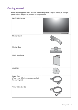 Page 5  5   Getting started
Getting started
When unpacking please check you have the following items. If any are missing or damaged, 
please contact the place of purchase for a replacement.
 
BenQ LCD Monitor
Monitor Stand
Monitor Base
Quick Start Guide
 
CD-ROM
 
Power Cord
(Picture may differ from product supplied 
for your region.)
Video Cable: DVI-DL
 