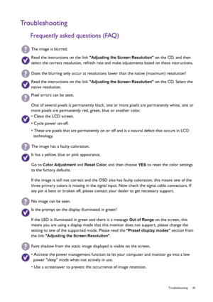 Page 45  45   Troubleshooting
Troubleshooting
Frequently asked questions (FAQ)
The image is blurred.
Read the instructions on the link Adjusting the Screen Resolution on the CD, and then 
select the correct resolution, refresh rate and make adjustments based on these instructions.
Does the blurring only occur at resolutions lower than the native (maximum) resolution?
Read the instructions on the link Adjusting the Screen Resolution on the CD. Select the 
native resolution.
Pixel errors can be seen.
One of...