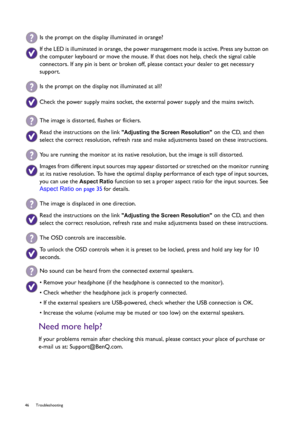Page 4646 Troubleshooting  
Need more help?
If your problems remain after checking this manual, please contact your place of purchase or 
e-mail us at: Support@BenQ.com.
Is the prompt on the display illuminated in orange?
If the LED is illuminated in orange, the power management mode is active. Press any button on 
the computer keyboard or move the mouse. If that does not help, check the signal cable 
connectors. If any pin is bent or broken off, please contact your dealer to get necessary 
support.
Is the...