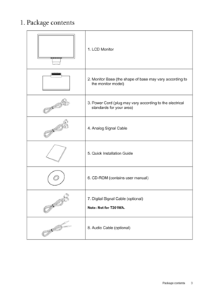 Page 3  3   Package contents
1. Package contents 
1. LCD Monitor
2. Monitor Base (the shape of base may vary according to 
the monitor model)
3. Power Cord (plug may vary according to the electrical 
standards for your area)
4. Analog Signal Cable
5. Quick Installation Guide
6. CD-ROM (contains user manual)
7. Digital Signal Cable (optional)
Note: Not for T201WA.
8. Audio Cable (optional)
 