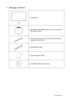 Page 3  3   Package contents
1. Package contents 
1. LCD Monitor
2. Monitor Base (the shape of base may vary according to 
the monitor model)
3. Power Cord (plug may vary according to the electrical 
standards for your area)
4. Analog Signal Cable
5. Quick Installation Guide
6. CD-ROM (contains user manual)
 