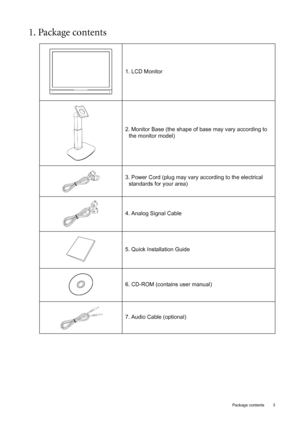 Page 3
  3
  Package contents
1. Package contents 
1. LCD Monitor
2. Monitor Base (the shape of base may vary according to the monitor model)
3. Power Cord (plug may vary according to the electrical  standards for your area)
4. Analog Signal Cable
5. Quick Installation Guide
6. CD-ROM (contains user manual)
7. Audio Cable (optional)
 