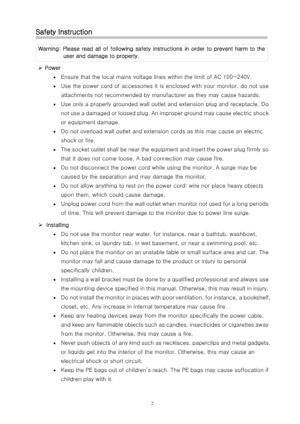 Page 3Safety Instruction 
Warning: Please read all of following safety instructions in order  to  prevent  harm  to  the 
user and damage to property. 
¾  Power 
•  Ensure that the local mains voltage lines within the limit of A C 100~240V. 
• Use the power cord of accessories it is enclosed with your moni tor, do not use 
attachments not recommended by manufacturer as they may cause h azards. 
• Use only a properly grounded wall outlet and extension plug and  receptacle. Do 
not use a damaged or loosed plug....