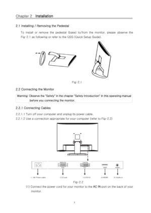 Page 6Chapter 2    Installation 
2.1 Installing / Removing the Pedestal 
To  install  or  remove  the  pedestal  (base)  to/from  the  monitor,  please  observe  the 
Fig-2.1 as following or refer to the QSG (Quick Setup Guide). 
Fig-2 .1 
2.2 Connecting the Monitor 
Wa r n i n g :  O b s e r v e  t h e  " S a f e t y "  i n  t h e  c h a p t e r  " S a f e t y  I n t r o d u c t i on" in this operating manual 
before you connect ing the monitor.   
2.2.1 Connecting Cables 
2.2.1.1 Tur n off...