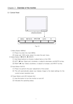 Page 8Chapter 3   Overview of the monitor 
3.1 Cotrols Panel 
 
 
 
 
 
 
 
 
 
 
 
  
Fig-3.1 
 
1) Menu Button (MENU)  (1) Press it to enter into main MENU. 
(2) Under sub-OSD mode, press it to enter the sub-menu. 
2) Select Button (
◄/MUTE, ►/INPUT) 
(1) Use these buttons to choose or adjust items on the OSD. 
(2) LEFT (
◄) key: Select anti-clockwise, or adjust to decrease, and MUTE h ot key.   
(3) RIGHT (
►) key: Select clockwise, or adjust  to increase, and INPUT hot key. 
3) Auto Button (AUTO)  (1)...