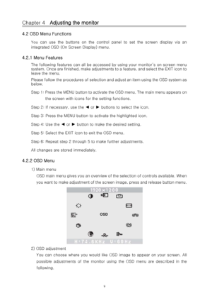 Page 10Chapter 4   Adjusting the monitor 
4.2 OSD Menu Functions 
You can use the buttons on the control panel to set the screen display via an 
integrated OSD (On Screen Display) menu. 
4.2.1 Menu Features 
The following features can all be accessed by using your monito r’s on screen menu 
s y s t e m .  O n c e  a r e  f i n i s h e d ,  m a k e  a d j u s t m e n t s  t o  a  f e a t u r e ,  a n d  s elect the EXIT icon to 
leave the menu. 
Please follow the procedures of selection and adjust an item us i n...