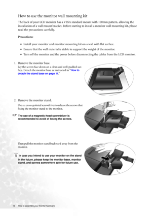 Page 1212  How to assemble your monitor hardware  
How to use the monitor wall mounting kit 
The back of your LCD monitor has a VESA standard mount with 100mm pattern, allowing the 
installation of a wall mount bracket. Before starting to install a monitor wall mounting kit, please 
read the precautions carefully.
Precautions:
•Install your monitor and monitor mounting kit on a wall with flat surface.
•Ensure that the wall material is stable to support the weight of the monitor.
•Turn off the monitor and the...