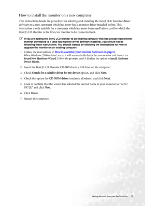 Page 15  15   Getting the most from your BenQ monitor
How to install the monitor on a new computer
This instruction details the procedure for selecting and installing the BenQ LCD Monitor driver 
software on a new computer which has never had a monitor driver installed before. This 
instruction is only suitable for a computer which has never been used before, and for which the 
BenQ LCD Monitor is the first ever monitor to be connected to it.
If you are adding the BenQ LCD Monitor to an existing computer that...