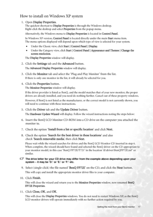 Page 17  17   Getting the most from your BenQ monitor
How to install on Windows XP system
1. Open Display Properties.
The quickest shortcut to Display Properties is through the Windows desktop. 
Right-click the desktop and select Properties from the popup menu.
Alternatively, the Windows menu to Display Properties is located in Control Panel. 
In Windows XP version, Control Panel is located directly under the main Start menu item. 
The menu options displayed will depend upon which type of view is selected for...