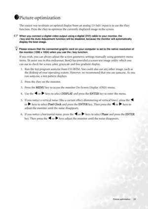 Page 23  23   Picture optimization
Picture optimization 
The easiest way to obtain an optimal display from an analog (D-Sub) input is to use the i key 
function. Press the 
i key to optimize the currently displayed image to the screen. 
When you connect a digital video output using a digital (DVI) cable to your monitor, the 
i key and the Auto Adjustment function will be disabled, because the monitor will automatically 
display the best image. 
Please ensure that the connected graphic card on your computer is...