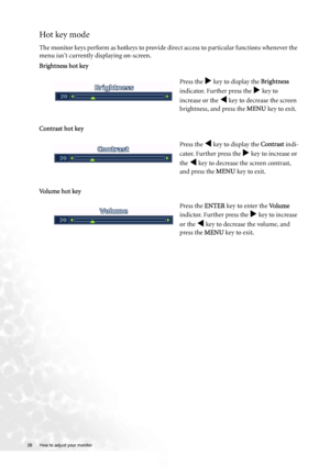 Page 2626  How to adjust your monitor  
Hot key mode
The monitor keys perform as hotkeys to provide direct access to particular functions whenever the 
menu isnt currently displaying on-screen.
Brightness hot key
Contrast hot key 
Vo l u m e  h o t  k e yPress the 
X key to display the Brightness 
indicator. Further press the 
X key to 
increase or the 
W key to decrease the screen 
brightness, and press the MENU key to exit. 
Press the 
W key to display the Contrast indi-
cator. Further press the 
X key to...