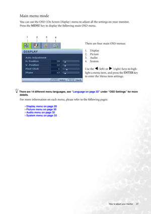 Page 27  27   How to adjust your monitor
Main menu mode
You can use the OSD (On Screen Display) menu to adjust all the settings on your monitor. 
Press the MENU key to display the following main OSD menu. 
There are 14 different menu languages, see “Language on page 33” under “OSD Settings” for more 
details. 
For more information on each menu, please refer to the following pages:
• Display menu on page 28
• Picture menu on page 30
• Audio menu on page 32
• System menu on page 33
There are four main OSD menus:...