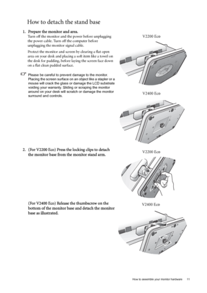 Page 11  11   How to assemble your monitor hardware
How to detach the stand base
1. Prepare the monitor and area.
Turn off the monitor and the power before unplugging 
the power cable. Turn off the computer before 
unplugging the monitor signal cable.
Protect the monitor and screen by clearing a flat open 
area on your desk and placing a soft item like a towel on 
the desk for padding, before laying the screen face down 
on a flat clean padded surface.
Please be careful to prevent damage to the monitor....