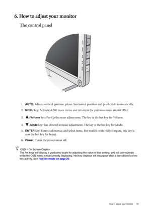 Page 19  19   How to adjust your monitor
6. How to adjust your monitor
The control panel
1.AUTO: Adjusts vertical position, phase, horizontal position and pixel clock automatically.
2.
MENU key: Activates OSD main menu and return to the previous menu or exit OSD.
3. /
Vo l u m e key: For Up/Increase adjustment. The key is the hot key for Volume.
4. /
Mode key: For Down/Decrease adjustment. The key is the hot key for Mode. 
5.
ENTER key: Enters sub menus and select items. For models with HDMI inputs, this key is...