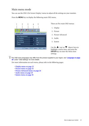 Page 21  21   How to adjust your monitor
Main menu mode
You can use the OSD (On Screen Display) menu to adjust all the settings on your monitor. 
Press the 
MENU key to display the following main OSD menu. 
The OSD menu languages may differ from the product supplied to your region, see “Language on page 
30” under “OSD Settings” for more details. 
For more information on each menu, please refer to the following pages:
• Display menu on page 22
• Picture menu on page 24
• Picture Advanced menu on page 26
• Audio...