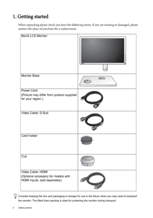 Page 44  Getting started  
1. Getting started
When unpacking please check you have the following items. If any are missing or damaged, please 
contact the place of purchase for a replacement.
 
Consider keeping the box and packaging in storage for use in the future when you may need to transport 
the monitor. The fitted foam packing is ideal for protecting the monitor during transport.
BenQ LCD Monitor
Monitor Base
Power Cord
(Picture may differ from product supplied 
for your region.)
Video Cable: D-Sub 
Card...