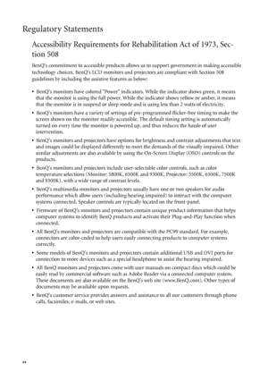 Page 4444   
Regulatory Statements
Accessibility Requirements for Rehabilitation Act of 1973, Sec-
tion 508
BenQs commitment to accessible products allows us to support government in making accessible 
technology choices. BenQs LCD monitors and projectors are compliant with Section 508 
guidelines by including the assistive features as below: 
•  BenQs monitors have colored Power indicators. While the indicator shows green, it means 
that the monitor is using the full power. While the indicator shows yellow or...