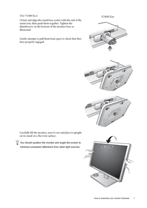 Page 7  7   How to assemble your monitor hardware
(For V2400 Eco)
Orient and align the stand base socket with the end of the 
stand arm, then push them together. Tighten the 
thumbscrew on the bottom of the monitor base as 
illustrated. 
Gently attempt to pull them back apart to check that they 
have properly engaged.
Carefully lift the monitor, turn it over and place it upright 
on its stand on a flat even surface.
You should position the monitor and angle the screen to 
minimize unwanted reflections from...