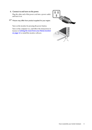 Page 9  9   How to assemble your monitor hardware
6. Connect-to and turn-on the power.
Plug the other end of the power cord into a power outlet 
and turn it on.
Picture may differ from product supplied for your region.
Turn on the monitor by pressing the power button. 
Turn on the computer too, and follow the instructions in 
Section 4: 
Getting the most from your BenQ monitor 
on page 12
 to install the monitor software.
 