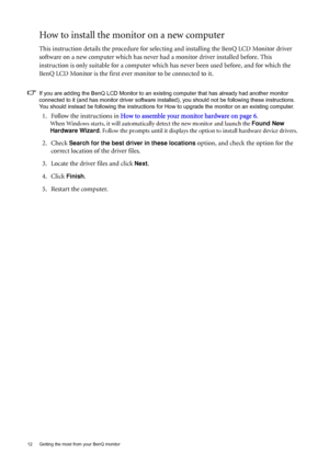 Page 1212  Getting the most from your BenQ monitor  
How to install the monitor on a new computer
This instruction details the procedure for selecting and installing the BenQ LCD Monitor driver 
software on a new computer which has never had a monitor driver installed before. This 
instruction is only suitable for a computer which has never been used before, and for which the 
BenQ LCD Monitor is the first ever monitor to be connected to it.
If you are adding the BenQ LCD Monitor to an existing computer that...