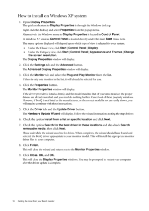 Page 1616  Getting the most from your BenQ monitor  
How to install on Windows XP system
1. Open Display Properties.
The quickest shortcut to Display Properties is through the Windows desktop. 
Right-click the desktop and select Properties from the popup menu.
Alternatively, the Windows menu to Display Properties is located in Control Panel. 
In Windows XP version, Control Panel is located directly under the main Start menu item. 
The menu options displayed will depend upon which type of view is selected for...