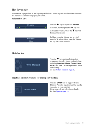 Page 19  19   How to adjust your monitor
Hot key mode
The monitor keys perform as hot keys to provide direct access to particular functions whenever 
the menu isnt currently displaying on-screen.
Volume hot keys
Mode hot key
Input hot key (not available for analog-only models)
Press the   key to display the Vo l u m e 
indicators. Further press the   key will 
increase the volume, while the   key will 
decrease the volume.
To Mute, press the Volume hot key for 3 
seconds. To release Mute, press the Volume 
hot...