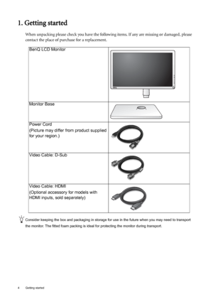 Page 44  Getting started  
1. Getting started
When unpacking please check you have the following items. If any are missing or damaged, please 
contact the place of purchase for a replacement.
 
Consider keeping the box and packaging in storage for use in the future when you may need to transport 
the monitor. The fitted foam packing is ideal for protecting the monitor during transport.
BenQ LCD Monitor
Monitor Base
Power Cord
(Picture may differ from product supplied 
for your region.)
Video Cable: D-Sub...