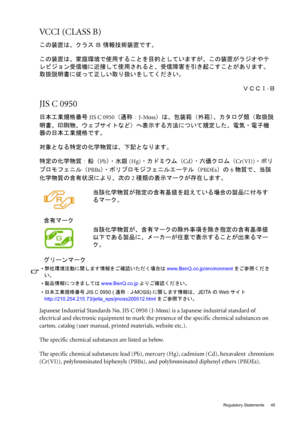 Page 45  45   Regulatory Statements
VCCI (CLASS B) 
この装置は、クラス Ｂ 情報技術装置です。
この装置は、家庭環境で使用することを目的としていますが、この装置がラジオやテ
レビジョン受信機に近接して使用されると、受信障害を引き起こすことがあります。
取扱説明書に従って正しい取り扱いをしてください。
ＶＣＣＩ-Ｂ
JIS C 0950 
日本工業規格番号JIS C 0950（通称：J-Moss）は、包装箱（外箱）、カタログ類（取扱説
明書、印刷物、ウェブサイトなど）へ表示する方法について規定した、電気・電子機
器の日本工業規格です。
対象となる特定の化学物質は、下記となります。
特定の化学物質：鉛（Pb）・水銀(Hg)・カドミウム（Cd）・六価クロム（Cr(VI))・ポリ
プロモフェニル（PBBs）・ ポリプロモジフェニルエーテル（PBDEs）の6物質で、当該
化学物質の含有状況により、次の2種類の表示マークが存在します。
Japanese Industrial Standards No. JIS C 0950 (J-Moss) is a Japanese...