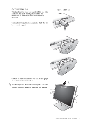 Page 7  7   How to assemble your monitor hardware
(For V2410 / V2410 Eco)
Orient and align the stand base socket with the end of the 
stand arm, then push them together. Tighten the 
thumbscrew on the bottom of the monitor base as 
illustrated. 
Gently attempt to pull them back apart to check that they 
have properly engaged.
Carefully lift the monitor, turn it over and place it upright 
on its stand on a flat even surface.
You should position the monitor and angle the screen to 
minimize unwanted reflections...