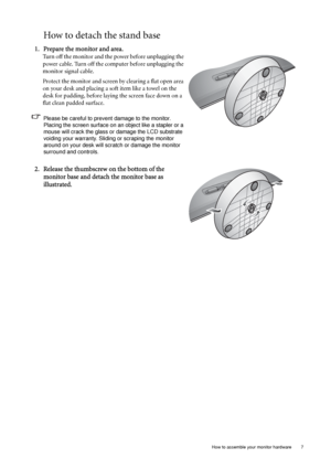 Page 11  7   How to assemble your monitor hardware
How to detach the stand base
1. Prepare the monitor and area.
Turn off the monitor and the power before unplugging the 
power cable. Turn off the computer before unplugging the 
monitor signal cable.
Protect the monitor and screen by clearing a flat open area 
on your desk and placing a soft item like a towel on the 
desk for padding, before laying the screen face down on a 
flat clean padded surface.
Please be careful to prevent damage to the monitor. 
Placing...