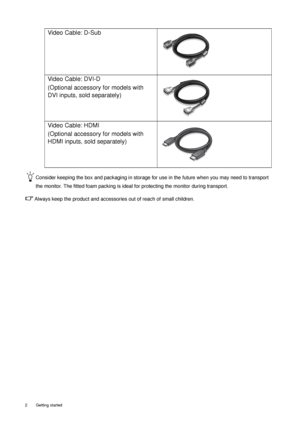 Page 62  Getting started  
Consider keeping the box and packaging in storage for use in the future when you may need to transport 
the monitor. The fitted foam packing is ideal for protecting the monitor during transport.
Always keep the product and accessories out of reach of small children.
Video Cable: D-Sub 
Video Cable: DVI-D 
(Optional accessory for models with 
DVI inputs, sold separately)
Video Cable: HDMI
(Optional accessory for models with 
HDMI inputs, sold separately)
 