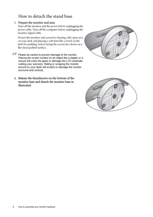 Page 106  How to assemble your monitor hardware  
How to detach the stand base
1. Prepare the monitor and area.
Turn off the monitor and the power before unplugging the 
power cable. Turn off the computer before unplugging the 
monitor signal cable.
Protect the monitor and screen by clearing a flat open area 
on your desk and placing a soft item like a towel on the 
desk for padding, before laying the screen face down on a 
flat clean padded surface.
Please be careful to prevent damage to the monitor. 
Placing...