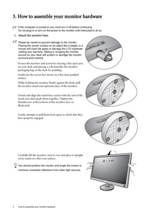 Page 84  How to assemble your monitor hardware  
3. How to assemble your monitor hardware
If the computer is turned on you must turn it off before continuing. 
Do not plug-in or turn-on the power to the monitor until instructed to do so. 
1. Attach the monitor base.
Please be careful to prevent damage to the monitor. 
Placing the screen surface on an object like a stapler or a 
mouse will crack the glass or damage the LCD substrate 
voiding your warranty. Sliding or scraping the monitor 
around on your desk...