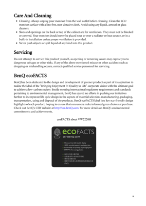 Page 3  iii
Care And Cleaning
•Cleaning. Always unplug your monitor from the wall outlet before cleaning. Clean the LCD 
monitor surface with a lint-free, non-abrasive cloth. Avoid using any liquid, aerosol or glass 
cleaners.
•Slots and openings on the back or top of the cabinet are for ventilation. They must not be blocked 
or covered. Your monitor should never be placed near or over a radiator or heat source, or in a 
built-in installation unless proper ventilation is provided.
•Never push objects or spill...