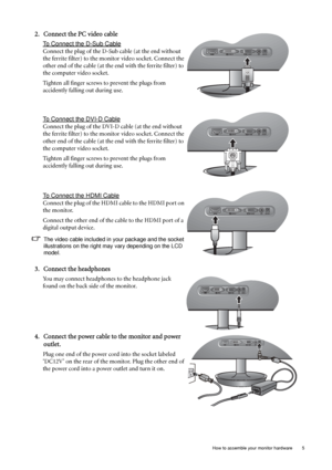 Page 9  5   How to assemble your monitor hardware
2. Connect the PC video cable 
To Connect the D-Sub Cable
Connect the plug of the D-Sub cable (at the end without 
the ferrite filter) to the monitor video socket. Connect the 
other end of the cable (at the end with the ferrite filter) to 
the computer video socket.
Tighten all finger screws to prevent the plugs from 
accidently falling out during use.
To Connect the DVI-D Cable
Connect the plug of the DVI-D cable (at the end without 
the ferrite filter) to...