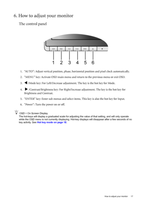 Page 17  17   How to adjust your monitor
6. How to adjust your monitor
The control panel
1. “AUTO”: Adjust vertical position, phase, horizontal position and pixel clock automatically.
2. “MENU” key: Activate OSD main menu and return to the previous menu or exit OSD.
3.
W /Mode key: For Left/Decrease adjustment. The key is the hot key for Mode.
4.  
X /Contrast/Brightness key: For Right/Increase adjustment. The key is the hot key for 
Brightness and Contrast.
5. “ENTER” key: Enter sub menus and select items....