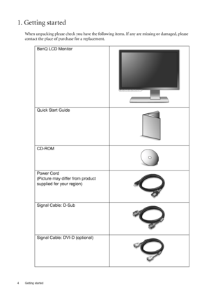 Page 4
4  Getting started  
1. Getting started
When unpacking please check you have the following items. If any are missing or damaged, please 
contact the place of purchase for a replacement.
 
BenQ LCD Monitor
Quick Start Guide
 
CD-ROM
 
Power Cord
(Picture may differ from product 
supplied for your region)
Signal Cable: D-Sub
Signal Cable: DVI-D (optional)
 