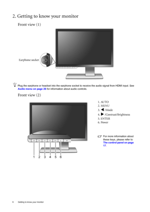 Page 6
6  Getting to know your monitor  
2. Getting to know your monitor
Front view (1)
Plug the earphone or headset into the earphone socket to receive the audio signal from HDMI input. See 
Audio menu on page 26  for information about audio controls. 
Front view (2)
1. AUTO
2. MENU
3. 
W /Mode
4. 
X /Contrast/Brightness
5. ENTER
6. Power
For more information about 
these keys, please refer to  
The control panel on page 
17 .
Earphone socket
 