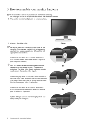 Page 8
8  How to assemble your monitor hardware  
3. How to assemble your monitor hardware
If the computer is turned on you must turn it off before continuing. 
Do not plug-in or turn-on the power to the monitor until instructed to do so. 
1. Unpack the monitor and place it on a stable surface. 
 
2. Connect the video cable.
Do not use both DVI-D cable and D-Sub cable on the 
same PC. The only case in which both cables can be 
used is if they are connected to two different PCs with 
appropriate video systems....