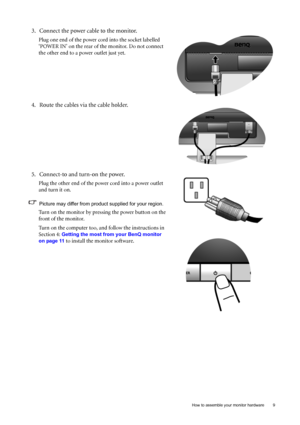 Page 9
  9
  How to assemble your monitor hardware
3. Connect the power cable to the monitor.
Plug one end of the power cord into the socket labelled 
‘POWER IN’ on the rear of the monitor. Do not connect 
the other end to a power outlet just yet. 
4. Route the cables via the cable holder.
5. Connect-to and turn-on the power.
Plug the other end of the power cord into a power outlet 
and turn it on.
Picture may differ from product supplied for your region.
Turn on the monitor by pressing the power button on the...