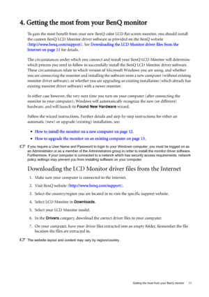 Page 11  11   Getting the most from your BenQ monitor
4. Getting the most from your BenQ monitor
To gain the most benefit from your new BenQ color LCD flat screen monitor, you should install 
the custom BenQ LCD Monitor driver software as provided on the BenQ website 
(http://www.benq.com/support). See Downloading the LCD Monitor driver files from the 
Internet on page 11 for details.
The circumstances under which you connect and install your BenQ LCD Monitor will determine 
which process you need to follow to...