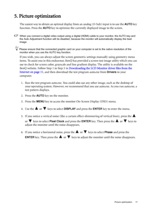 Page 17  17   Picture optimization
5. Picture optimization
The easiest way to obtain an optimal display from an analog (D-Sub) input is to use the AUTO key 
function. Press the 
AUTO key to optimize the currently displayed image to the screen. 
When you connect a digital video output using a digital (HDMI) cable to your monitor, the AUTO key and 
the Auto Adjustment function will be disabled, because the monitor will automatically display the best 
image.
Please ensure that the connected graphic card on your...