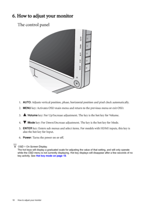 Page 1818  How to adjust your monitor  
6. How to adjust your monitor
The control panel
1.AUTO: Adjusts vertical position, phase, horizontal position and pixel clock automatically.
2.
MENU key: Activates OSD main menu and return to the previous menu or exit OSD.
3. /
Vo l u m e key: For Up/Increase adjustment. The key is the hot key for Volume.
4. /
Mode key: For Down/Decrease adjustment. The key is the hot key for Mode. 
5.
ENTER key: Enters sub menus and select items. For models with HDMI inputs, this key is...