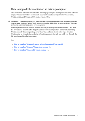 Page 11  11   Getting the most from your BenQ monitor
How to upgrade the monitor on an existing computer
This instruction details the procedure for manually updating the existing monitor driver software 
on your Microsoft Windows computer. It is currently tested as compatible for Windows XP, 
Windows Vista, and Windows 7 Operating System (OS). 
The BenQ LCD Monitor driver for your model may well function perfectly with other versions of Windows, 
however, as at the time of writing, BenQ has done no testing of...