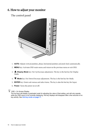Page 1616  How to adjust your monitor  
6. How to adjust your monitor
The control panel
1.AUTO: Adjusts vertical position, phase, horizontal position and pixel clock automatically.
2.
MENU key: Activates OSD main menu and return to the previous menu or exit OSD.
3. /
Display Mode key: For Up/Increase adjustment. The key is the hot key for Display 
Mode.
4. /
Mode key: For Down/Decrease adjustment. The key is the hot key for Mode. 
5.
ENTER key: Enters sub menus and select items. The key is also the hot key for...