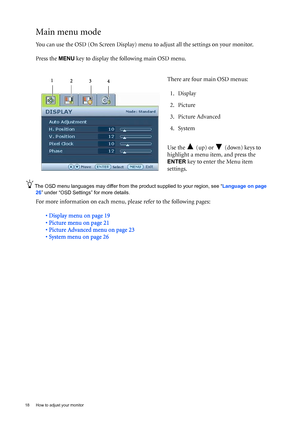 Page 1818  How to adjust your monitor  
Main menu mode
You can use the OSD (On Screen Display) menu to adjust all the settings on your monitor. 
Press the 
MENU key to display the following main OSD menu. 
The OSD menu languages may differ from the product supplied to your region, see “Language on page 
26” under “OSD Settings” for more details. 
For more information on each menu, please refer to the following pages:
• Display menu on page 19
• Picture menu on page 21
• Picture Advanced menu on page 23
• System...